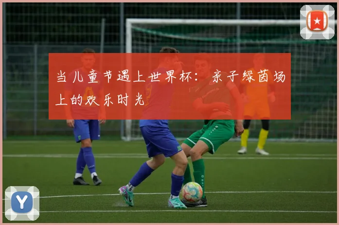当儿童节遇上世界杯:亲子绿茵场上的欢乐时光