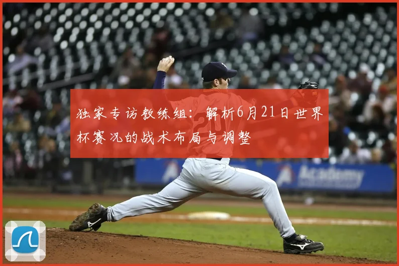 独家专访教练组：解析6月21日世界杯赛况的战术布局与调整