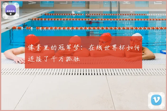 像素里的冠军梦：在线世界杯如何连接了千万孤独