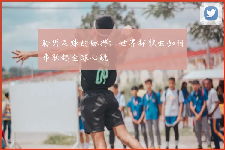 聆听足球的脉搏：世界杯歌曲如何串联起全球心跳