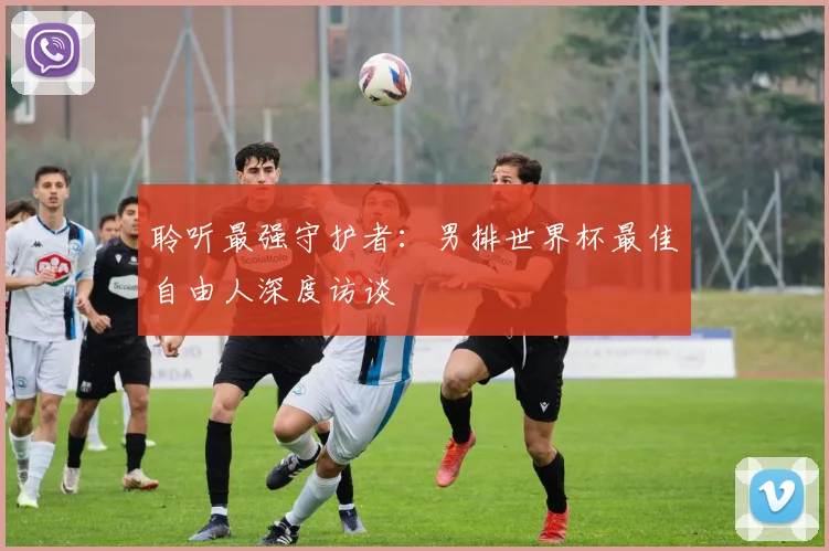 聆听最强守护者：男排世界杯最佳自由人深度访谈