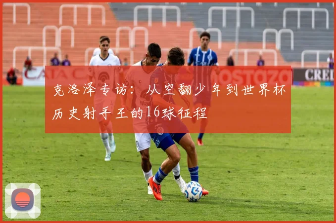 克洛泽专访：从空翻少年到世界杯历史射手王的16球征程
