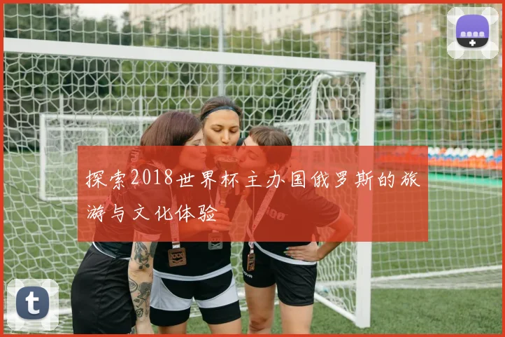 探索2018世界杯主办国俄罗斯的旅游与文化体验