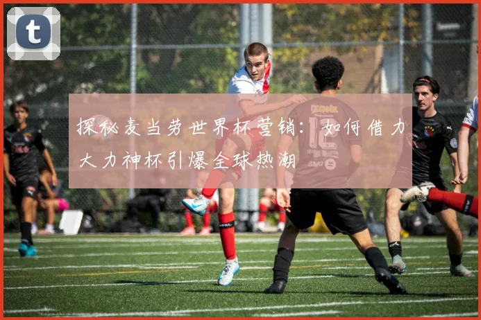 探秘麦当劳世界杯营销：如何借力大力神杯引爆全球热潮