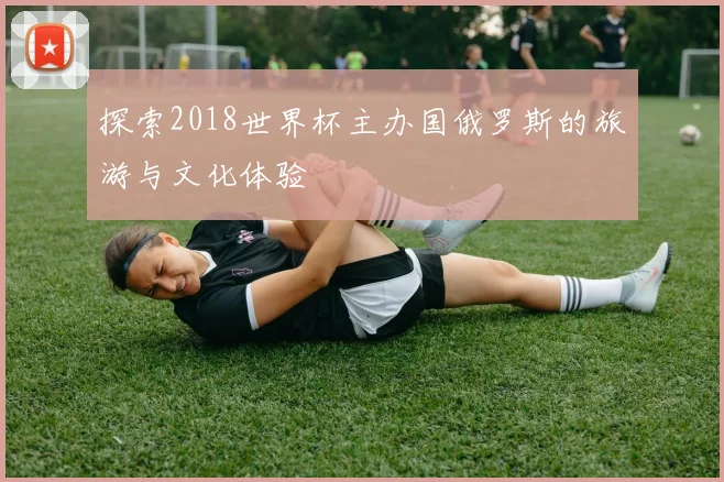 探索2018世界杯主办国俄罗斯的旅游与文化体验