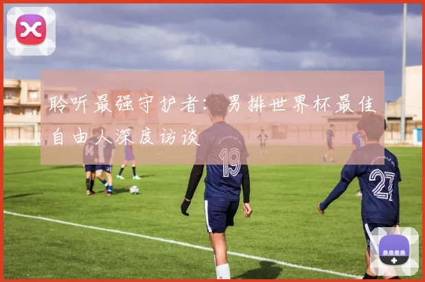聆听最强守护者：男排世界杯最佳自由人深度访谈