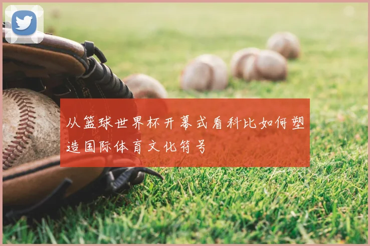 从篮球世界杯开幕式看科比如何塑造国际体育文化符号